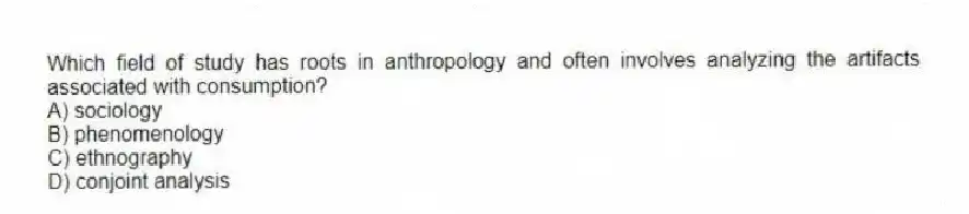 Which field of study has roots in anthropology and often involves analyzing the artifacts associated with consumption?
A) sociology
B) phenomenology
C) ethnography
D) conjoint analysis