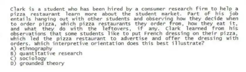 Clark is a student who has been hired by a consumer research firm to help a pizza restaurant learn more about the student market. Part of his job entails hanging out with other students and observing how they decide when to order pizza, which pizza restaurants they order from, how they eat it, and what they do with the leftovers, if any. Clark learned from his observations that some students like to put French dressing on their pizza, which led the pizza restaurant to advertise and offer the dressing with orders. Which interpretive orientation does this best illustrate?
A) ethnography
B) quantitative research
C) sociology
D) grounded theory