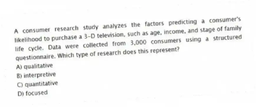 A consumer research study analyzes the factors predicting a consumer's likelihood to purchase a 3-D television, such as age, income, and stage of family life cycle. Data were collected from 3,000 consumers using a structured questionnaire. Which type of research does this represent?
A) qualitative
B) interpretive
C) quantitative
D) focused