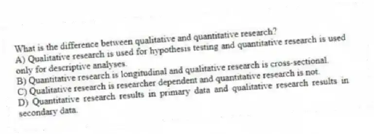 What is the difference between qualitative and quantitative research?
A) Qualitative research is used for hypothesis testing and quantitative research is used only for descriptive analyses.
B) Quantitative research is longitudinal and qualitative research is cross-sectional.
C) Qualitative research is researcher dependent and quantitative research is not.
D) Quantitative research results in primary data and qualitative research results in secondary data.