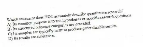 Which statement does NOT accurately describe quantitative research?
A) Its common purpose is to test hypotheses or specific research questions.
B) Its structured response categories are provided.
C) Its samples are typically large to produce generalizable results.
D) Its results are subjective.