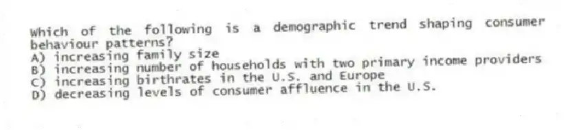 Which of the following is a demographic trend shaping consumer behaviour patterns?
A) increasing family size
B) increasing number of households with two primary income providers
C) increasing birthrates in the U.S. and Europe
D) decreasing levels of consumer affluence in the U.S.