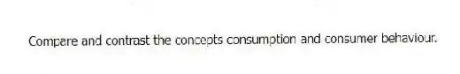 Compare and contrast the concepts consumption and consumer behaviour.