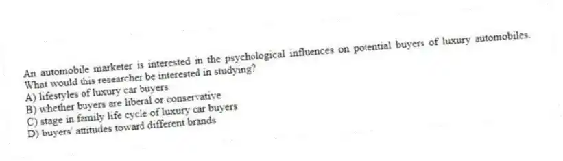 An automobile marketer is interested in the psychological influences on potential buyers of luxury automobiles. What would this researcher be interested in studying?
A) lifestyles of luxury car buyers
B) whether buyers are liberal or conservative
C) stage in family life cycle of luxury car buyers
D) buyers' attitudes toward different brands