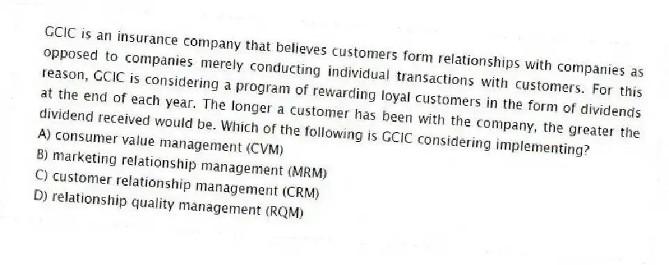 GCIC is an insurance company that believes customers form relationships with companies as opposed to companies merely conducting individual transactions with customers. For this reason, GCIC is considering a program of rewarding loyal customers in the form of dividends at the end of each year. The longer a customer has been with the company, the greater the dividend received would be. Which of the following is GCIC considering implementing?
A) consumer value management (CVM)
B) marketing relationship management (MRM)
C) customer relationship management (CRM)
D) relationship quality management (RQM)