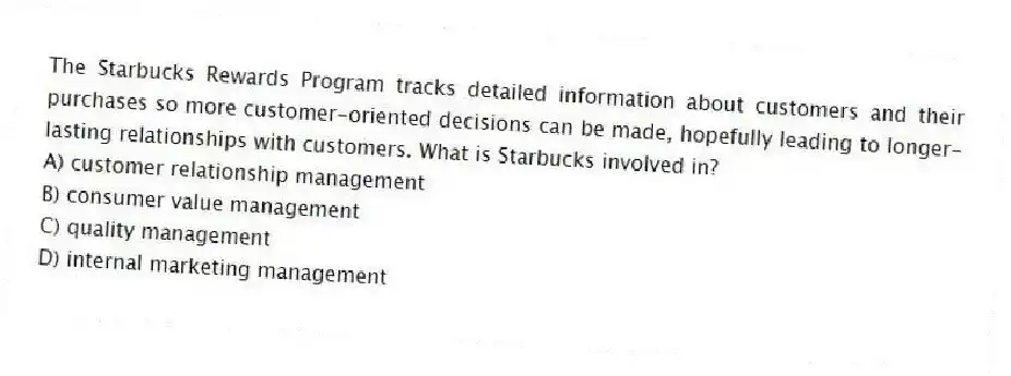 The Starbucks Rewards Program tracks detailed information about customers and their purchases so more customer-oriented decisions can be made, hopefully leading to longer-lasting relationships with customers. What is Starbucks involved in?
A) customer relationship management
B) consumer value management
C) quality management
D) internal marketing management