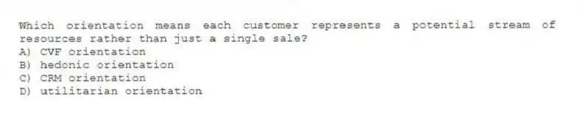 Which orientation means each customer represents a potential stream of resources rather than just a single sale?
A) CVF orientation
B) hedonic orientation
C) CRM orientation
D) utilitarian orientation