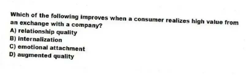 Which of the following improves when a consumer realizes high value from an exchange with a company?
A) relationship quality
B) internalization
C) emotional attachment
D) augmented quality