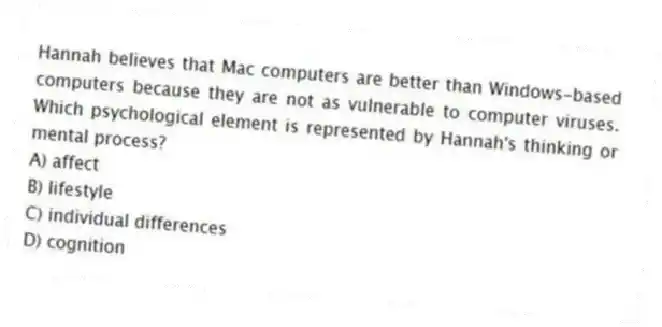 Hannah believes that Mac computers are better than Windows-based computers because they are not as vulnerable to computer viruses. Which psychological element is represented by Hannah's thinking or mental process?
A) affect
B) lifestyle
C) individual differences
D) cognition