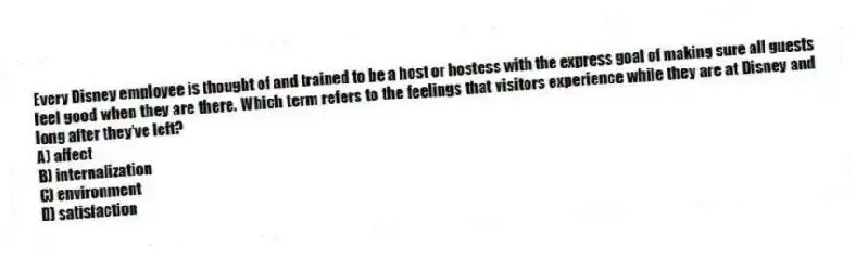 Every Disney employee is thought of and trained to be a host or hostess with the express goal of making sure all guests feel good when they are there. Which term refers to the feelings that visitors experience while they are at Disney and long after they've left?
A) affect
B) internalization
C) environment
D) satisfaction