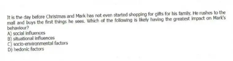 It is the day before Christmas and Mark has not even started shopping for gifts for his family. He rushes to the mall and buys the first things he sees. Which of the following is likely having the greatest impact on Mark's behaviour?
A) social influences
B) situational influences
C) socio-environmental factors
D) hedonic factors