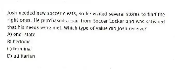 Josh needed new soccer cleats, so he visited several stores to find the right ones. He purchased a pair from Soccer Locker and was satisfied that his needs were met. Which type of value did Josh receive?
A) end-state
B) hedonic
C) terminal
D) utilitarian