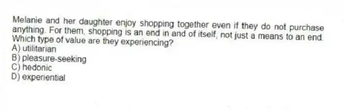 Melanie and her daughter enjoy shopping together even if they do not purchase anything. For them, shopping is an end in and of itself, not just a means to an end. Which type of value are they experiencing?
A) utilitarian
B) pleasure-seeking
C) hedonic
D) experiential