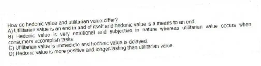 How do hedonic value and utilitarian value differ?
A) Utilitarian value is an end in and of itself and hedonic value is a means to an end.
B) Hedonic value is very emotional and subjective in nature whereas utilitarian value occurs when consumers accomplish tasks.
C) Utilitarian value is immediate and hedonic value is delayed.
D) Hedonic value is more positive and longer-lasting than utilitarian value.