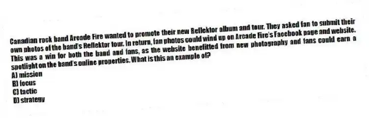 Canadian rock band Arcade Fire wanted to promote their new Reflektor album and tour. They asked fan to submit their own photos of the band's Reflektor tour. In return, fan photos could wind up on Arcade Fire's Facebook page and website. This was a win for both the band and fans, as the website benefitted from new photography and fans could earn a spotlight on the band's online properties. What is this an example of?
A) mission
B) focus
C) tactic
D) strategy