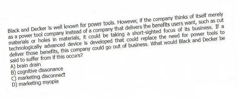 Black and Decker is well known for power tools. However, if the company thinks of itself merely as a power tool company instead of a company that delivers the benefits users want, such as cut materials or holes in materials, it could be taking a short-sighted focus of its business. If a technologically advanced device is developed that could replace the need for power tools to deliver those benefits, this company could go out of business. What would Black and Decker be said to suffer from if this occurs?
A) brain drain
B) cognitive dissonance
C) marketing disconnect
D) marketing myopia
