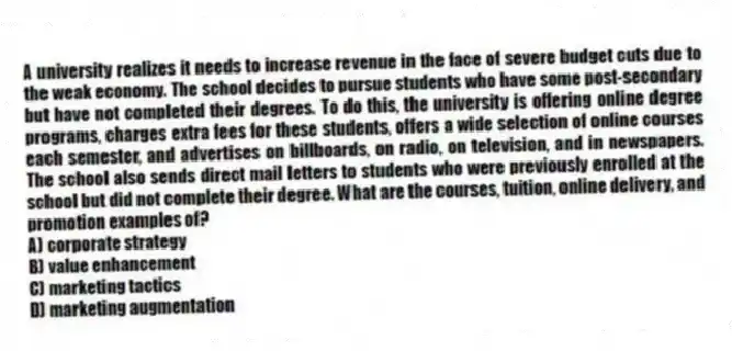 A university realizes it needs to increase revenue in the face of severe budget cuts due to the weak economy. The school decides to pursue students who have some post-secondary but have not completed their degrees. To do this, the university is offering online degree programs, charges extra fees for these students, offers a wide selection of online courses each semester, and advertises on billboards, on radio, on television, and in newspapers. The school also sends direct mail letters to students who were previously enrolled at the school but did not complete their degree. What are the courses, tuition, online delivery, and promotion examples of?
A) corporate strategy
B) value enhancement
C) marketing tactics
D) marketing augmentation