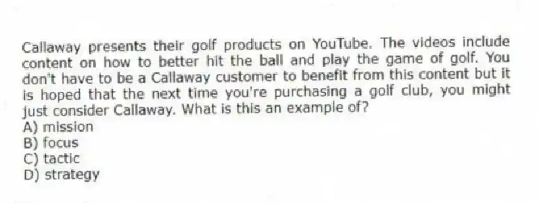 Callaway presents their golf products on YouTube. The videos include content on how to better hit the ball and play the game of golf. You don't have to be a Callaway customer to benefit from this content but it is hoped that the next time you're purchasing a golf club, you might just consider Callaway. What is this an example of?
A) mission
B) focus
C) tactic
D) strategy