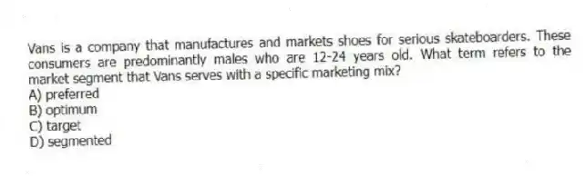 Vans is a company that manufactures and markets shoes for serious skateboarders. These consumers are predominantly males who are 12-24 years old. What term refers to the market segment that Vans serves with a specific marketing mix?
A) preferred
B) optimum
C) target
D) segmented