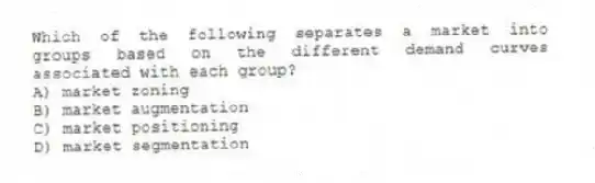Which of the following separates a market into groups based on the different demand curves associated with each group?
A) market zoning
B) market augmentation
C) market positioning
D) market segmentation