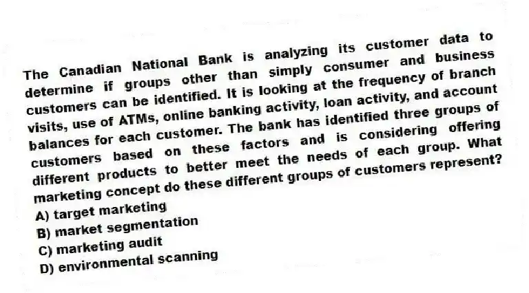 The Canadian National Bank is analyzing its customer data to determine if groups other than simply consumer and business customers can be identified. It is looking at the frequency of branch visits, use of ATMs, online banking activity, loan activity, and account balances for each customer. The bank has identified three groups of customers based on these factors and is considering offering different products to better meet the needs of each group. What marketing concept do these different groups of customers represent?
A) target marketing
B) market segmentation
C) marketing audit
D) environmental scanning
