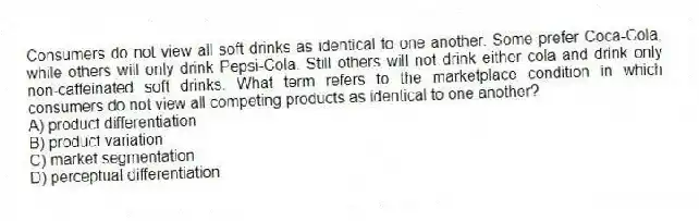 Consumers do not view all soft drinks as identical to one another. Some prefer Coca-Cola, while others will only drink Pepsi-Cola. Still others will not drink either cola and drink only non-caffeinated soft drinks. What term refers to the marketplace condition in which consumers do not view all competing products as identical to one another?
A) product differentiation
B) product variation
C) market segmentation
D) perceptual differentiation