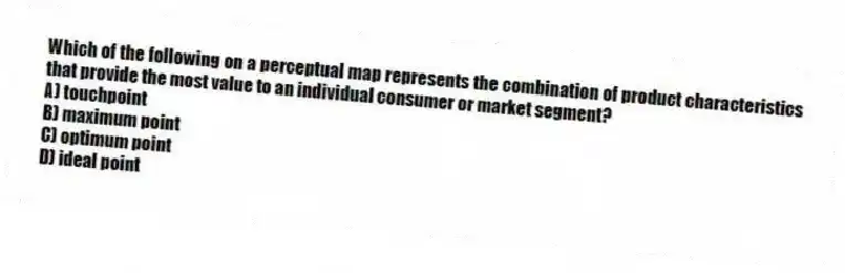Which of the following on a perceptual map represents the combination of product characteristics that provide the most value to an individual consumer or market segment?
A) touchpoint
B) maximum point
C) optimum point
D) ideal point