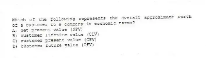 Which of the following represents the overall approximate worth of a customer to a company in economic terms?
A) net present value (NPV)
B) customer lifetime value (CLV)
C) customer present value (CPV)
D) customer future value (CFV)