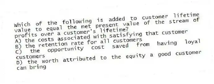 Which of the following is added to customer lifetime value to equal the net present value of the stream of profits over a customer's lifetime?
A) the costs associated with satisfying that customer
B) the retention rate for all customers
C) the opportunity cost saved from having loyal customers
D) the worth attributed to the equity a good customer can bring