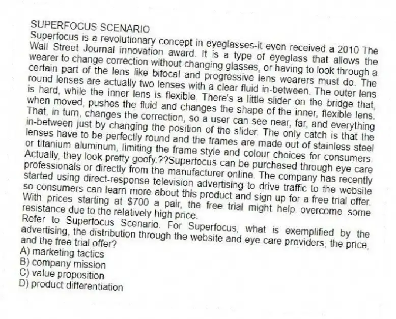 SUPERFOCUS SCENARIO
Superfocus is a revolutionary concept in eyeglasses-it even received a 2010 The Wall Street Journal innovation award. It is a type of eyeglass that allows the wearer to change correction without changing glasses, or having to look through a certain part of the lens like bifocal and progressive lens wearers must do. The round lenses are actually two lenses with a clear fluid in-between. The outer lens is hard, while the inner lens is flexible. There's a little slider on the bridge that, when moved, pushes the fluid and changes the shape of the inner, flexible lens. That, in turn, changes the correction, so a user can see near, far, and everything in-between just by changing the position of the slider. The only catch is that the lenses have to be perfectly round and the frames are made out of stainless steel or titanium aluminum, limiting the frame style and colour choices for consumers. Actually, they look pretty goofy.??Superfocus can be purchased through eye care professionals or directly from the manufacturer online. The company has recently started using direct-response television advertising to drive traffic to the website so consumers can learn more about this product and sign up for a free trial offer. With prices starting at $700 a pair, the free trial might help overcome some resistance due to the relatively high price.
-Refer to Superfocus Scenario. For Superfocus, what is exemplified by the advertising, the distribution through the website and eye care providers, the price, and the free trial offer?
A) marketing tactics
B) company mission
C) value proposition
D) product differentiation