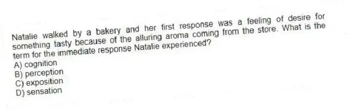 Natalie walked by a bakery and her first response was a feeling of desire for something tasty because of the alluring aroma coming from the store. What is the term for the immediate response Natalie experienced?
A) cognition
B) perception
C) exposition
D) sensation