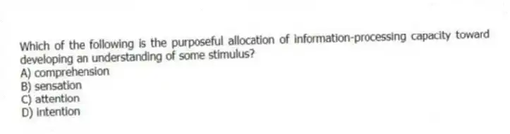Which of the following is the purposeful allocation of information-processing capacity toward developing an understanding of some stimulus?
A) comprehension
B) sensation
C) attention
D) intention
