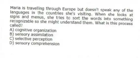 Maria is travelling through Europe but doesn't speak any of the languages in the countries she's visiting. When she looks at signs and menus, she tries to sort the words into something recognizable so she might understand them. What is this process called?
A) cognitive organization
B) sensory assimilation
C) selective perception
D) sensory comprehension