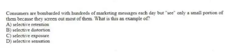 Consumers are bombarded with hundreds of marketing messages each day but "see" only a small portion of them because they screen out most of them. What is this an example of?
A) selective retention
B) selective distortion
C) selective exposure
D) selective sensation