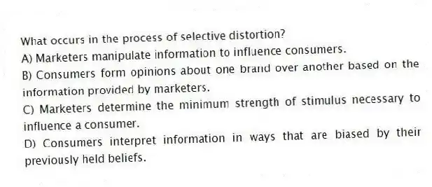 What occurs in the process of selective distortion?
A) Marketers manipulate information to influence consumers.
B) Consumers form opinions about one brand over another based on the information provided by marketers.
C) Marketers determine the minimum strength of stimulus necessary to influence a consumer.
D) Consumers interpret information in ways that are biased by their previously held beliefs.