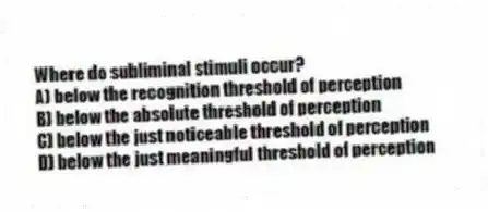 Where do subliminal stimuli occur?
A) below the recognition threshold of perception
B) below the absolute threshold of perception
C) below the just noticeable threshold of perception
D) below the just meaningful threshold of perception
