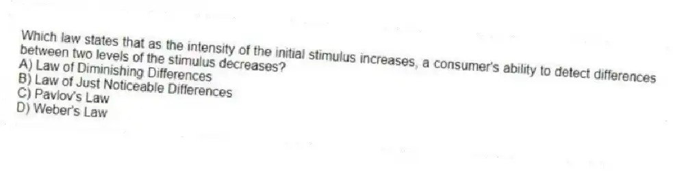 Which law states that as the intensity of the initial stimulus increases, a consumer's ability to detect differences between two levels of the stimulus decreases?
A) Law of Diminishing Differences
B) Law of Just Noticeable Differences
C) Pavlov's Law
D) Weber's Law