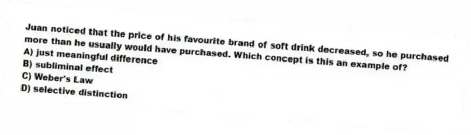 Juan noticed that the price of his favourite brand of soft drink decreased, so he purchased more than he usually would have purchased. Which concept is this an example of?
A) just meaningful difference
B) subliminal effect
C) Weber's Law
D) selective distinction