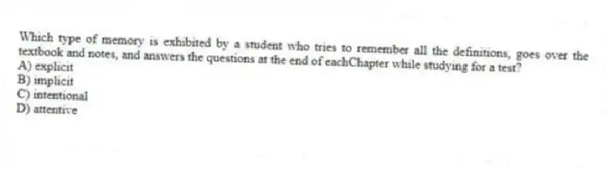 Which type of memory is exhibited by a student who tries to remember all the definitions, goes over the textbook and notes, and answers the questions at the end of eachChapter while studying for a test?
A) explicit
B) implicit
C) intentional
D) attentive