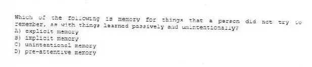Which of the following is memory for things that a person did not try to remember, as with things learned passively and unintentionally?
A) explicit memory
B) implicit memory
C) unintentional memory
D) pre-attentive memory