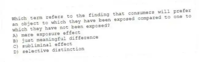 Which term refers to the finding that consumers will prefer an object to which they have been exposed compared to one to which they have not been exposed?
A) mere exposure effect
B) just meaningful difference
C) subliminal effect
D) selective distinction