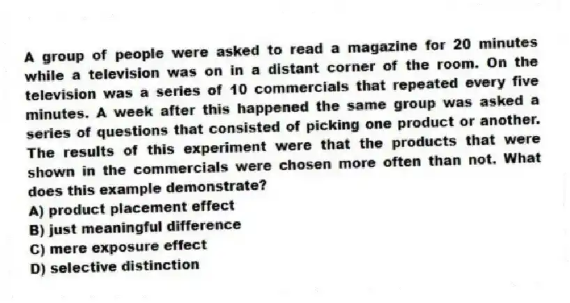 A group of people were asked to read a magazine for 20 minutes while a television was on in a distant corner of the room. On the television was a series of 10 commercials that repeated every five minutes. A week after this happened the same group was asked a series of questions that consisted of picking one product or another. The results of this experiment were that the products that were shown in the commercials were chosen more often than not. What does this example demonstrate?
A) product placement effect
B) just meaningful difference
C) mere exposure effect
D) selective distinction