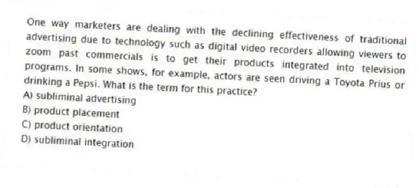 One way marketers are dealing with the declining effectiveness of traditional advertising due to technology such as digital video recorders allowing viewers to zoom past commercials is to get their products integrated into television programs. In some shows, for example, actors are seen driving a Toyota Prius or drinking a Pepsi. What is the term for this practice?
A) subliminal advertising
B) product placement
C) product orientation
D) subliminal integration