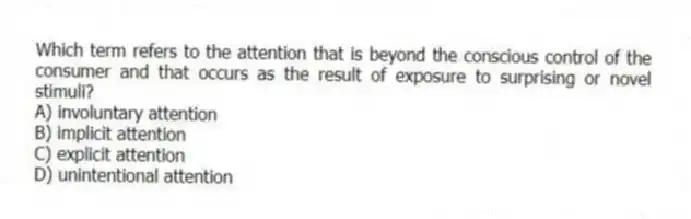 Which term refers to the attention that is beyond the conscious control of the consumer and that occurs as the result of exposure to surprising or novel stimuli?
A) involuntary attention
B) implicit attention
C) explicit attention
D) unintentional attention