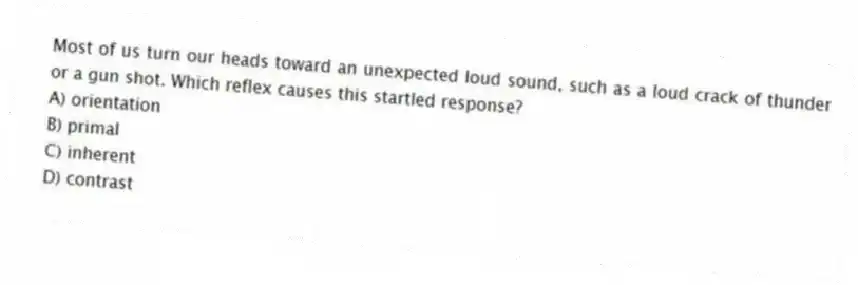 Most of us turn our heads toward an unexpected loud sound, such as a loud crack of thunder or a gun shot. Which reflex causes this startled response?
A) orientation
B) primal
C) inherent
D) contrast