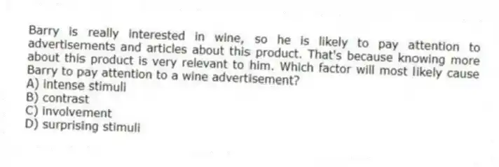 Barry is really interested in wine, so he is likely to pay attention to advertisements and articles about this product. That's because knowing more about this product is very relevant to him. Which factor will most likely cause Barry to pay attention to a wine advertisement?
A) intense stimuli
B) contrast
C) involvement
D) surprising stimuli