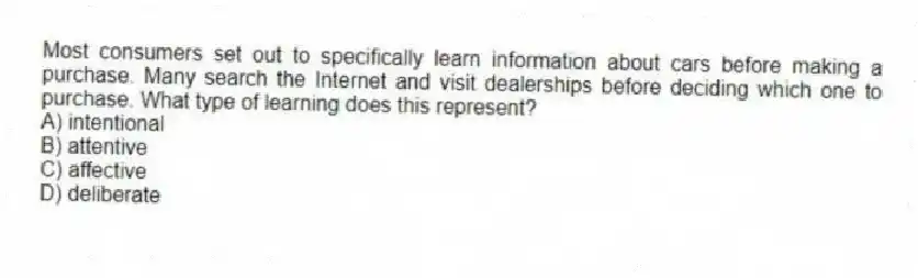 Most consumers set out to specifically learn information about cars before making a purchase. Many search the Internet and visit dealerships before deciding which one to purchase. What type of learning does this represent?
A) intentional
B) attentive
C) affective
D) deliberate