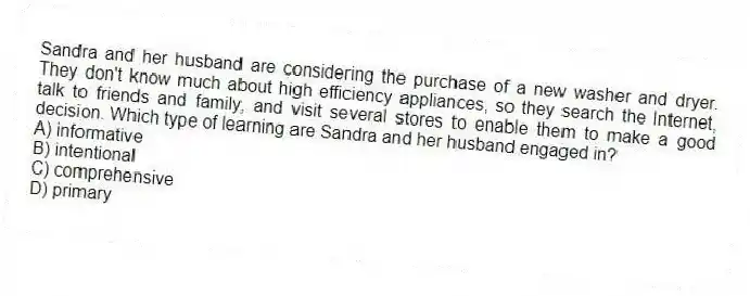Sandra and her husband are considering the purchase of a new washer and dryer. They don't know much about high efficiency appliances, so they search the Internet, talk to friends and family, and visit several stores to enable them to make a good decision. Which type of learning are Sandra and her husband engaged in?
A) informative
B) intentional
C) comprehensive
D) primary