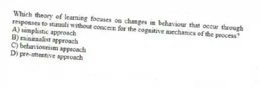 Which theory of learning focuses on changes in behaviour that occur through responses to stimuli without concern for the cognitive mechanics of the process?
A) simplistic approach
B) minimalist approach
C) behaviourism approach
D) pre-attentive approach