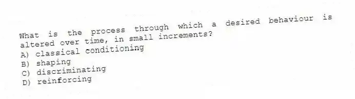 What is the process through which a desired behaviour is altered over time, in small increments?
A) classical conditioning
B) shaping
C) discriminating
D) reinforcing